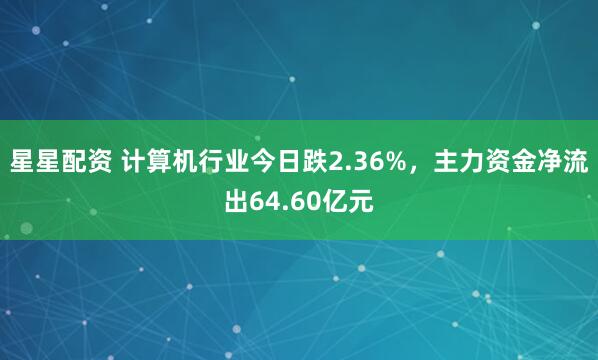 星星配资 计算机行业今日跌2.36%，主力资金净流出64.60亿元