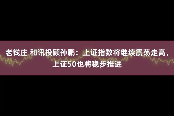 老钱庄 和讯投顾孙鹏：上证指数将继续震荡走高，上证50也将稳步推进