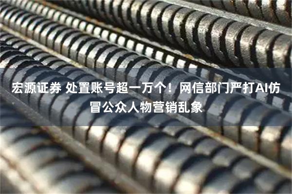 宏源证券 处置账号超一万个！网信部门严打AI仿冒公众人物营销乱象