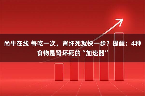 尚牛在线 每吃一次，肾坏死就快一步？提醒：4种食物是肾坏死的“加速器”