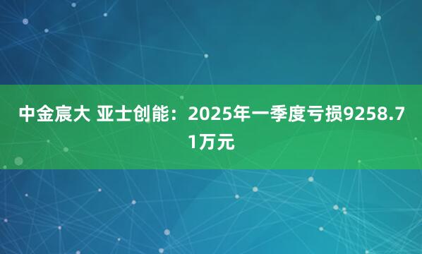 中金宸大 亚士创能：2025年一季度亏损9258.71万元