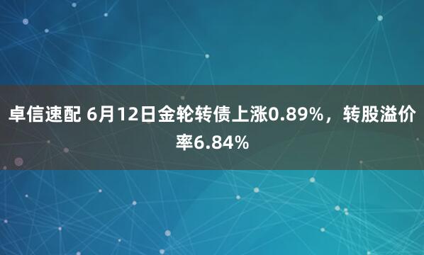 卓信速配 6月12日金轮转债上涨0.89%，转股溢价率6.84%