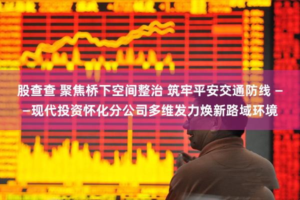 股查查 聚焦桥下空间整治 筑牢平安交通防线 ——现代投资怀化分公司多维发力焕新路域环境
