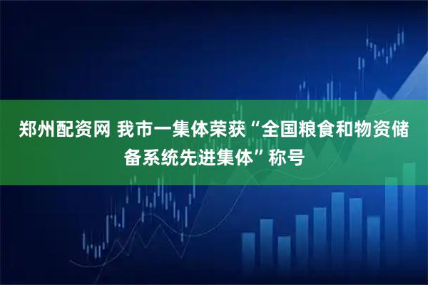 郑州配资网 我市一集体荣获“全国粮食和物资储备系统先进集体”称号