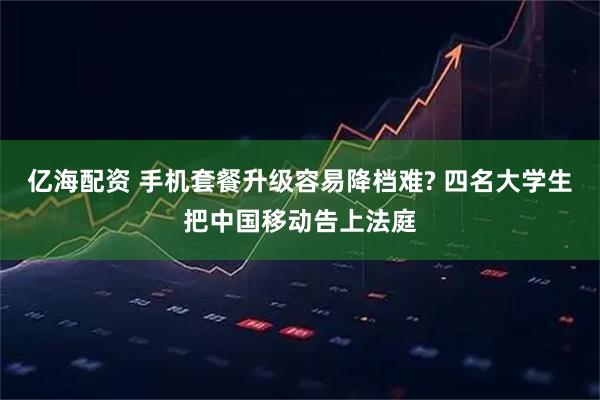 亿海配资 手机套餐升级容易降档难? 四名大学生把中国移动告上法庭