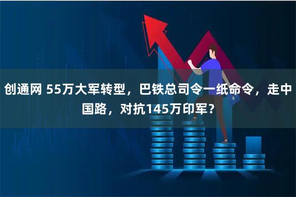 创通网 55万大军转型，巴铁总司令一纸命令，走中国路，对抗145万印军？