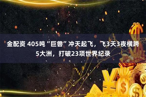 金配资 405吨“巨兽”冲天起飞，飞3天3夜横跨5大洲，打破23项世界纪录