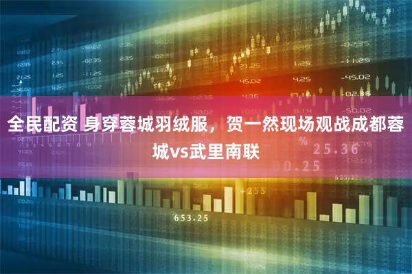 全民配资 身穿蓉城羽绒服，贺一然现场观战成都蓉城vs武里南联