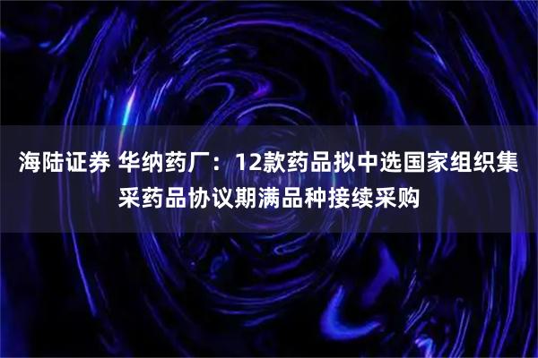 海陆证券 华纳药厂：12款药品拟中选国家组织集采药品协议期满品种接续采购