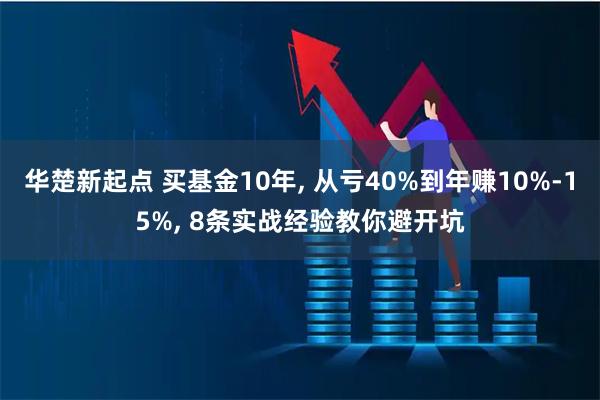 华楚新起点 买基金10年, 从亏40%到年赚10%-15%, 8条实战经验教你避开坑