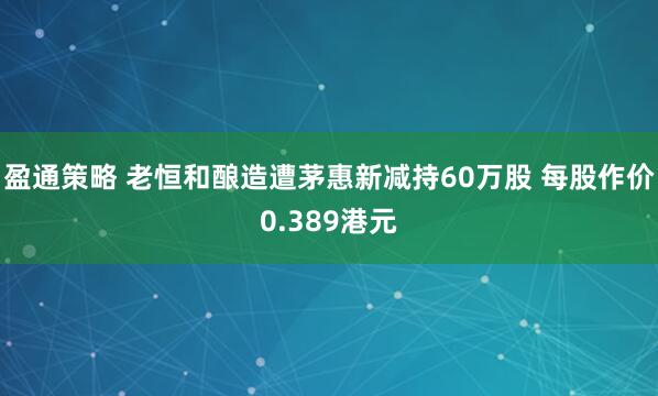 盈通策略 老恒和酿造遭茅惠新减持60万股 每股作价0.389港元