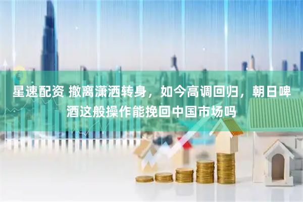 星速配资 撤离潇洒转身，如今高调回归，朝日啤酒这般操作能挽回中国市场吗